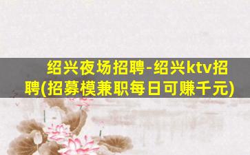 绍兴夜场招聘-绍兴ktv招聘(招募模兼职每日可赚千元)